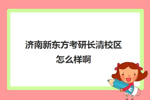 济南新东方考研长清校区怎么样啊(新东方考研集训营怎么样)