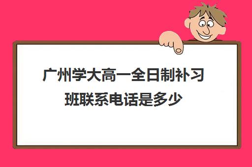 广州学大高一全日制补习班联系电话是多少