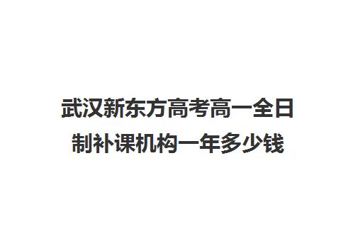 武汉新东方高考高一全日制补课机构一年多少钱(武汉高考培训学校哪个好)