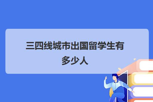 三四线城市出国留学生有多少人(留学生比国内大学生好就业吗)