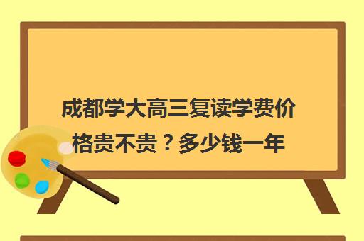 成都学大高三复读学费价格贵不贵？多少钱一年(四川新高考可以复读吗)