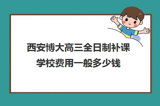 西安博大高三全日制补课学校费用一般多少钱(西安博大教育培训学校地址在哪里)