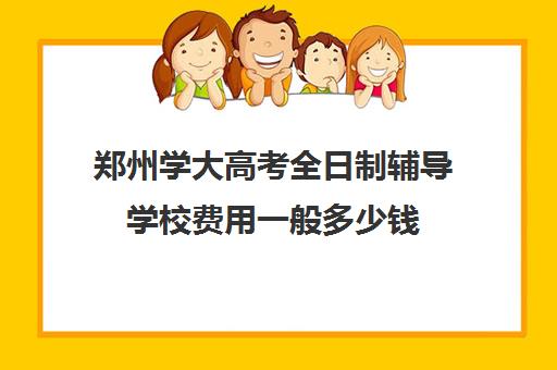 郑州学大高考全日制辅导学校费用一般多少钱(郑州高三全日制辅导)