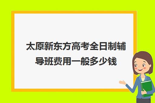 太原新东方高考全日制辅导班费用一般多少钱(新东方全日制高考班怎么样)