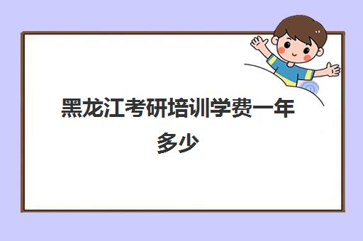 黑龙江考研培训学费一年多少(黑龙江在职研究生学费一览表2024)