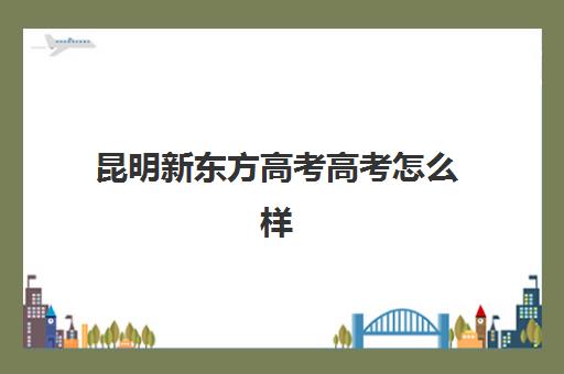 昆明新东方高考高考怎么样(昆明高三全日制冲刺班哪里好)