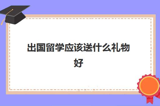 出国留学应该送什么礼物好(留学需要提供什么资料)