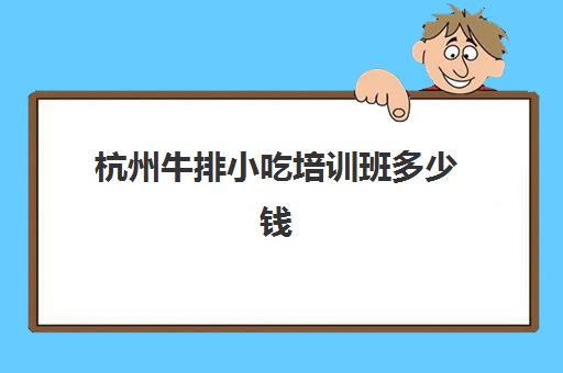 杭州牛排小吃培训班多少钱(杭州口碑好的小吃培训)