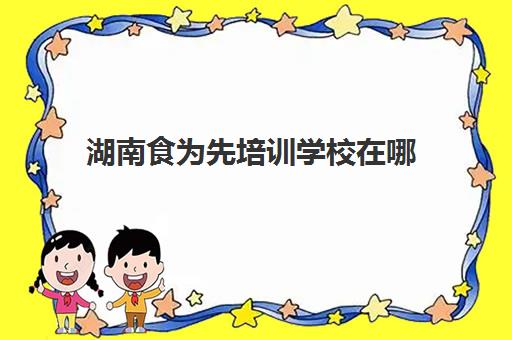 湖南食为先培训学校在哪(长沙湘味轩美食培训学校)