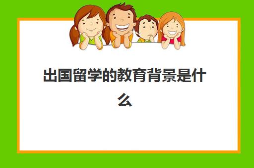 出国留学的教育背景是什么(留学需要具备哪些条件)