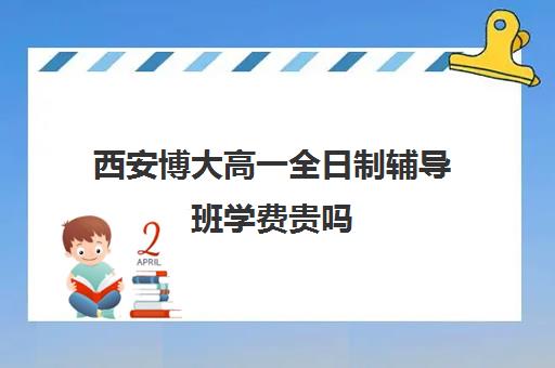 西安博大高一全日制辅导班学费贵吗(西安高中一对一辅导机构)