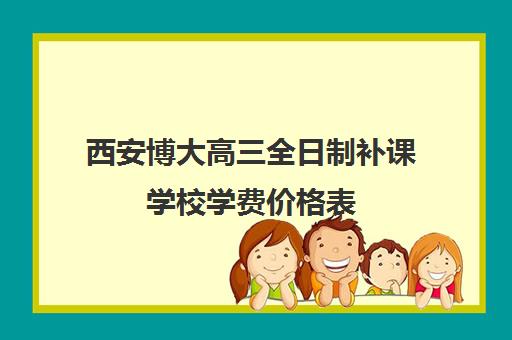 西安博大高三全日制补课学校学费价格表(博大全日制学校怎么样)