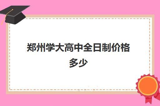 郑州学大高中全日制价格多少(郑州实验中专学校学费一年多少)