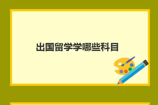 出国留学学哪些科目(留学可以选择的专业有哪些)