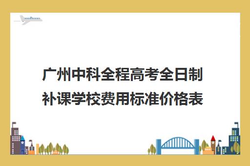 广州中科全程高考全日制补课学校费用标准价格表(高三全日制补课一般多少钱)