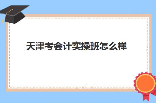 天津考会计实操班怎么样(天津会计培训机构哪个比较好)