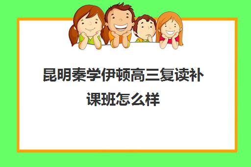 昆明秦学伊顿高三复读补课班怎么样(昆明口碑好的高中补课机构)