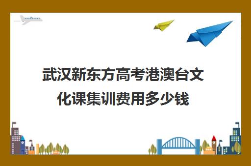 武汉新东方高考港澳台文化课集训费用多少钱(武汉高三培训机构排名前十)