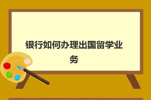 银行如何办理出国留学业务(银行留学贷款申请条件)