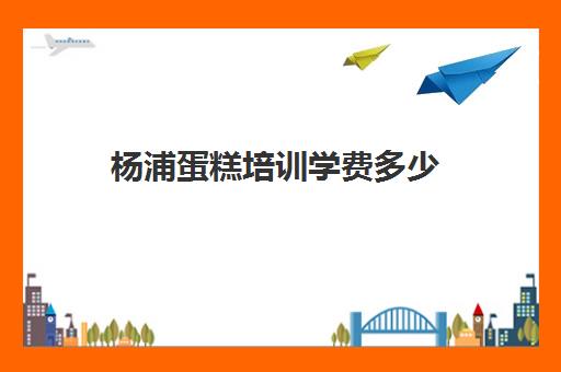 杨浦蛋糕培训学费多少(蛋糕培训班学费一般要多少钱)