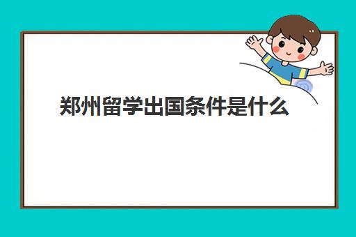 郑州留学出国条件是什么(郑州留学中介十大排名)