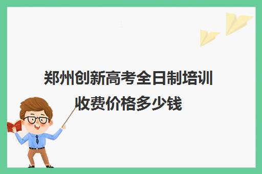 郑州创新高考全日制培训收费价格多少钱(郑州最好的高三集训班)