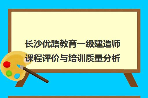 长沙优路教育一级建造师课程评价与培训质量分析