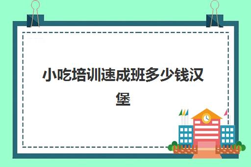 小吃培训速成班多少钱汉堡(小吃培训去哪里学最好)