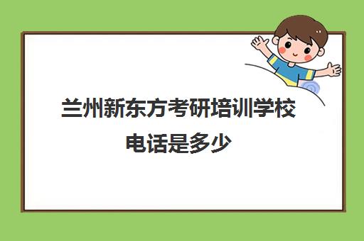 兰州新东方考研培训学校电话是多少(兰州培训机构排名)