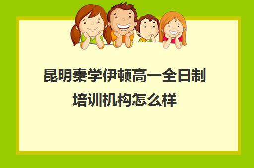 昆明秦学伊顿高一全日制培训机构怎么样(云南正规补课机构排名)