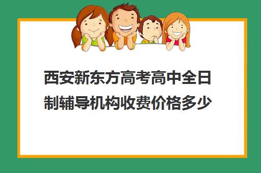 西安新东方高考高中全日制辅导机构收费价格多少钱(西安新东方哪个校区好)