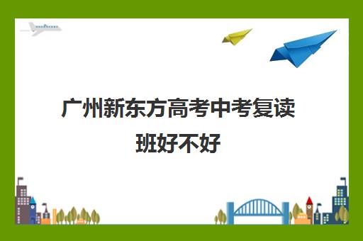 广州新东方高考中考复读班好不好(初三复读有没有必要)