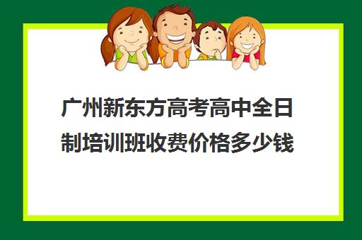 广州新东方高考高中全日制培训班收费价格多少钱(高三培训机构学费一般多少)