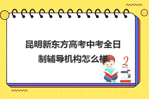 昆明新东方高考中考全日制辅导机构怎么样(新东方高考全日制教学怎么样)