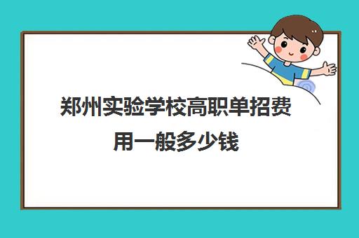 郑州实验学校高职单招费用一般多少钱(郑州单招公办学校有哪些)