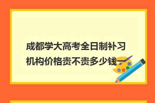 成都学大高考全日制补习机构价格贵不贵多少钱一年