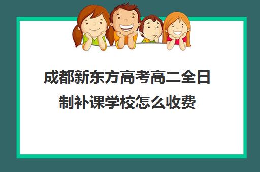 成都新东方高考高二全日制补课学校怎么收费(成都高中全日制培训班)