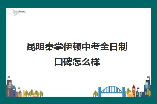 昆明秦学伊顿中考全日制口碑怎么样(昆明初中培训机构哪家好)