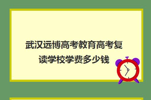 武汉远博高考教育高考复读学校学费多少钱(武汉复读学校选睿升还是国华)