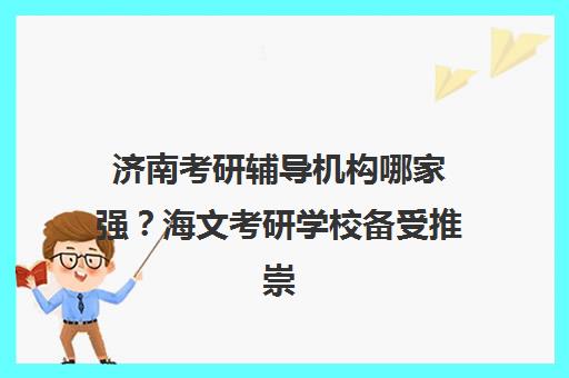 济南考研辅导机构哪家强？海文考研学校备受推崇