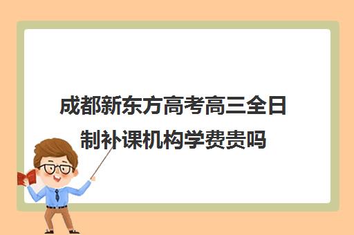 成都新东方高考高三全日制补课机构学费贵吗(成都高三全日制补课哪家机构好)