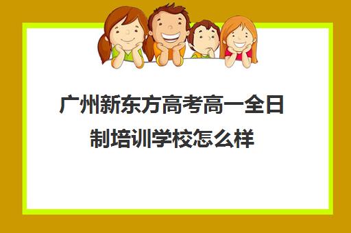 广州新东方高考高一全日制培训学校怎么样(广州高考冲刺班封闭式全日制)