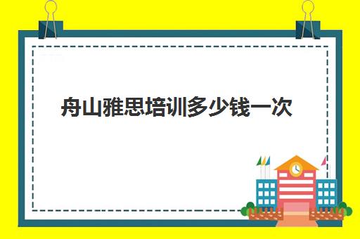 舟山雅思培训多少钱一次(雅思培训班价格一般多少钱一年)