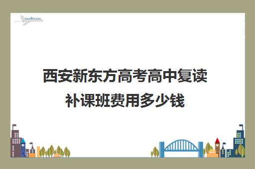 西安新东方高考高中复读补课班费用多少钱(新东方西安校区分布)