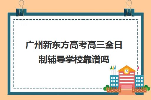 广州新东方高考高三全日制辅导学校靠谱吗(高三上全日制培训学校有用吗)