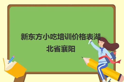 新东方小吃培训价格表湖北省襄阳(襄阳新东方烹饪学校)