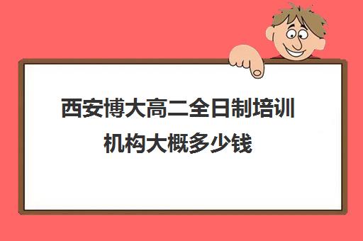 西安博大高二全日制培训机构大概多少钱(十大教育培训机构排名)