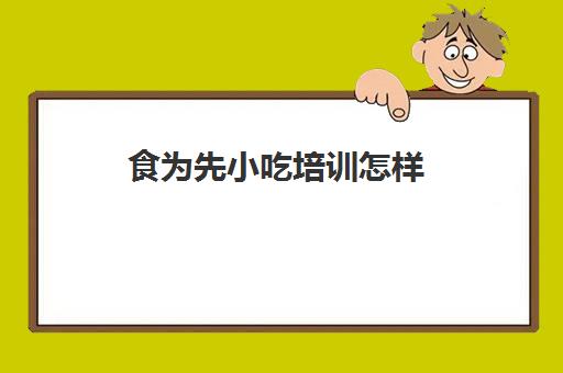 食为先小吃培训怎样(有谁到食为先小吃培训过)