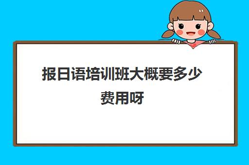 报日语培训班大概要多少费用呀(日语培训机构收费标准)