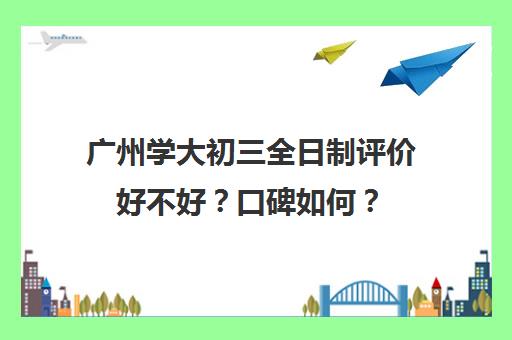 广州学大初三全日制评价好不好？口碑如何？(广州初中毕业3+2学校有哪些)